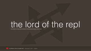 the lord of the repl
  one repl to bring them all and in the lexical scope, bind them




ALFRESCO THE CLOJURE WAY | November 8, 2011 | @skuro
 