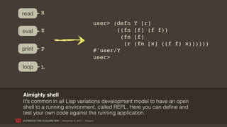read         R
                                                   user> (defn    Y [r]
eval         E                                            ((fn    [f] (f f))
                                                            (fn   [f]
                                                             (r   (fn [x] ((f f) x))))))
print        P                                     #'user/Y
                                                   user>
loop         L



Almighty shell
It’s common in all Lisp variations development model to have an open
shell to a running environment, called REPL. Here you can define and
test your own code against the running application.
ALFRESCO THE CLOJURE WAY | November 8, 2011 | @skuro
 