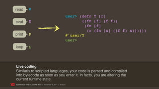read         R
                                                   user> (defn    Y [r]
eval         E                                            ((fn    [f] (f f))
                                                            (fn   [f]
                                                             (r   (fn [x] ((f f) x))))))
print        P                                     #'user/Y
                                                   user>
loop         L



Live coding
Similarly to scripted languages, your code is parsed and compiled
into bytecode as soon as you enter it. In facts, you are altering the
current runtime state.
ALFRESCO THE CLOJURE WAY | November 8, 2011 | @skuro
 