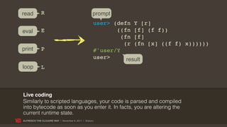 read         R                                     prompt
                                                   user> (defn Y [r]
eval         E                                            ((fn [f] (f f))
                                                            (fn [f]
                                                             (r (fn [x] ((f f) x))))))
print        P                                     #'user/Y
                                                   user>      result
loop         L



Live coding
Similarly to scripted languages, your code is parsed and compiled
into bytecode as soon as you enter it. In facts, you are altering the
current runtime state.
ALFRESCO THE CLOJURE WAY | November 8, 2011 | @skuro
 