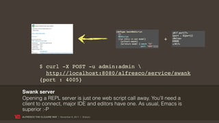 +



             $ curl -X POST -u admin:admin 
               http://localhost:8080/alfresco/service/swank
             {port : 4005}

Swank server
Opening a REPL server is just one web script call away. You’ll need a
client to connect, major IDE and editors have one. As usual, Emacs is
superior :-P
ALFRESCO THE CLOJURE WAY | November 8, 2011 | @skuro
 