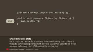 private HashMap _map = new HashMap();

              public void oneMore(Object k, Object v) {
#fail           _map.put(k, v);
              }




 Shared mutable state
 It’s sometimes desirable to access the same identity from different
 threads. When going concurrent, several tasks that used to be trivial
 are now extremely hard. OO makes it even harder.
 ALFRESCO THE CLOJURE WAY | November 8, 2011 | @skuro
 