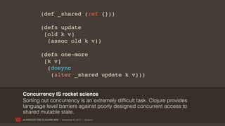 (def _shared (ref {}))

             (defn update
              [old k v]
               (assoc old k v))

             (defn one-more
              [k v]
               (dosync
                (alter _shared update k v)))


Concurrency IS rocket science
Sorting out concurrency is an extremely difficult task. Clojure provides
language level barriers against poorly designed concurrent access to
shared mutable state.
ALFRESCO THE CLOJURE WAY | November 8, 2011 | @skuro
 