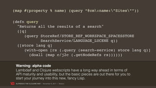 (map #(property % name) (query “@cm:name:”Sites””))

(defn query
  "Returns all the results of a search"
  ([q]
     (query StoreRef/STORE_REF_WORKSPACE_SPACESSTORE
            SearchService/LANGUAGE_LUCENE q))
  ([store lang q]
     (with-open [rs (.query (search-service) store lang q)]
       (doall (map c/j2c (.getNodeRefs rs))))))

 Warning: alpha code
 Lambdalf and Clojure webscripts have a long way ahead in terms of
 API maturity and usability, but the basic pieces are out there for you to
 start your journey into this new, fancy Lisp.
 ALFRESCO THE CLOJURE WAY | November 8, 2011 | @skuro
 