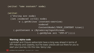 (write! “new content” node)

(write!
  [^String src node]
  (let [noderef (c/c2j node)
        w (.getWriter (content-service)
                      noderef
                      ContentModel/PROP_CONTENT true)]
    (.putContent w (ByteArrayInputStream.
                     (.getBytes src "UTF-8")))))

 Warning: alpha code
 Lambdalf and Clojure webscripts have a long way ahead in terms of
 API maturity and usability, but the basic pieces are out there for you to
 start your journey into this new, fancy Lisp.
 ALFRESCO THE CLOJURE WAY | November 8, 2011 | @skuro
 