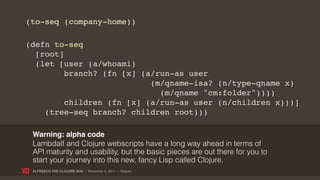 (to-seq (company-home))

(defn to-seq
  [root]
  (let [user (a/whoami)
         branch? (fn [x] (a/run-as user
                           (m/qname-isa? (n/type-qname x)
                             (m/qname "cm:folder"))))
         children (fn [x] (a/run-as user (n/children x)))]
    (tree-seq branch? children root)))

 Warning: alpha code
 Lambdalf and Clojure webscripts have a long way ahead in terms of
 API maturity and usability, but the basic pieces are out there for you to
 start your journey into this new, fancy Lisp called Clojure.
 ALFRESCO THE CLOJURE WAY | November 8, 2011 | @skuro
 