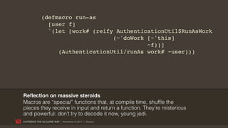 (defmacro run-as
               [user f]
               `(let [work# (reify AuthenticationUtil$RunAsWork
                                  (~'doWork [~'this]
                                            ~f))]
                  (AuthenticationUtil/runAs work# ~user)))




Reﬂection on massive steroids
Macros are “special” functions that, at compile time, shuffle the
pieces they receive in input and return a function. They’re misterious
and powerful: don’t try to decode it now, young jedi.
ALFRESCO THE CLOJURE WAY | November 8, 2011 | @skuro
 