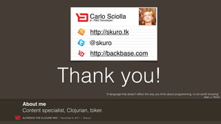 Carlo Sciolla
                                                   sr. R&D Developer



                                                   http://skuro.tk
                                                  @skuro
                                                   http://backbase.com



                          Thank you!
                                                          “A language that doesn't affect the way you think about programming, is not worth knowing”
                                                                                                                                        Alan J. Perlis

About me
Content specialist, Clojurian, biker.
ALFRESCO THE CLOJURE WAY | November 8, 2011 | @skuro
 