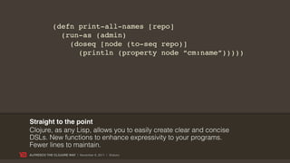 (defn print-all-names [repo]
               (run-as (admin)
                 (doseq [node (to-seq repo)]
                   (println (property node “cm:name”)))))




Straight to the point
Clojure, as any Lisp, allows you to easily create clear and concise
DSLs. New functions to enhance expressivity to your programs.
Fewer lines to maintain.
ALFRESCO THE CLOJURE WAY | November 8, 2011 | @skuro
 