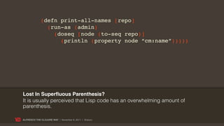 (defn print-all-names [repo]
               (run-as (admin)
                 (doseq [node (to-seq repo)]
                   (println (property node “cm:name”)))))




Lost In Superﬂuous Parenthesis?
It is usually perceived that Lisp code has an overwhelming amount of
parenthesis.

ALFRESCO THE CLOJURE WAY | November 8, 2011 | @skuro
 