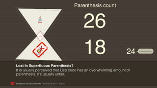 Parenthesis count




                        VS
                                                          26
                                                          18               24   w/expanded macro




Lost In Superﬂuous Parenthesis?
It is usually perceived that Lisp code has an overwhelming amount of
parenthesis. It’s usually unfair.

ALFRESCO THE CLOJURE WAY | November 8, 2011 | @skuro
 