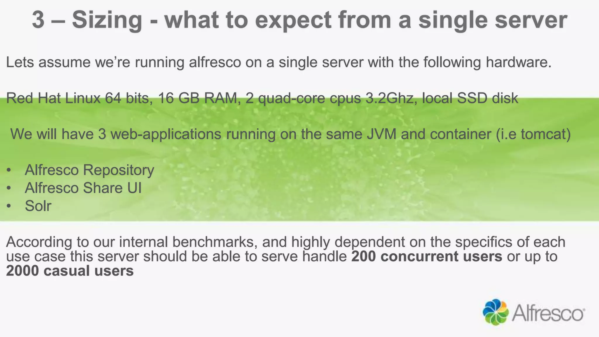 3 – Sizing - what to expect from a single server
Lets assume we’re running alfresco on a single server with the following hardware.
Red Hat Linux 64 bits, 16 GB RAM, 2 quad-core cpus 3.2Ghz, local SSD disk
We will have 3 web-applications running on the same JVM and container (i.e tomcat)
• Alfresco Repository
• Alfresco Share UI
• Solr
According to our internal benchmarks, and highly dependent on the specifics of each
use case this server should be able to serve handle 200 concurrent users or up to
2000 casual users
 
