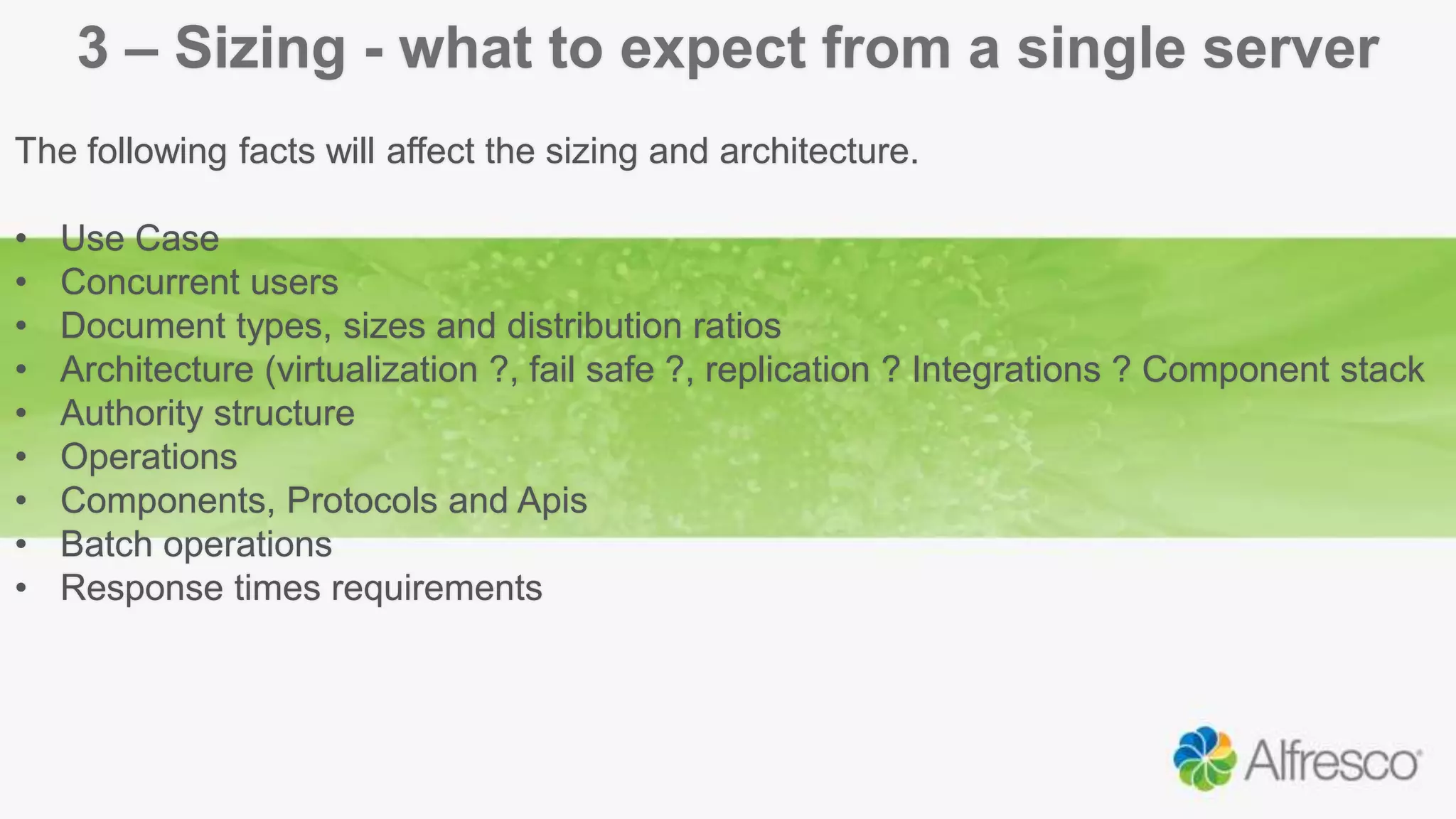 3 – Sizing - what to expect from a single server
The following facts will affect the sizing and architecture.
• Use Case
• Concurrent users
• Document types, sizes and distribution ratios
• Architecture (virtualization ?, fail safe ?, replication ? Integrations ? Component stack
• Authority structure
• Operations
• Components, Protocols and Apis
• Batch operations
• Response times requirements
 