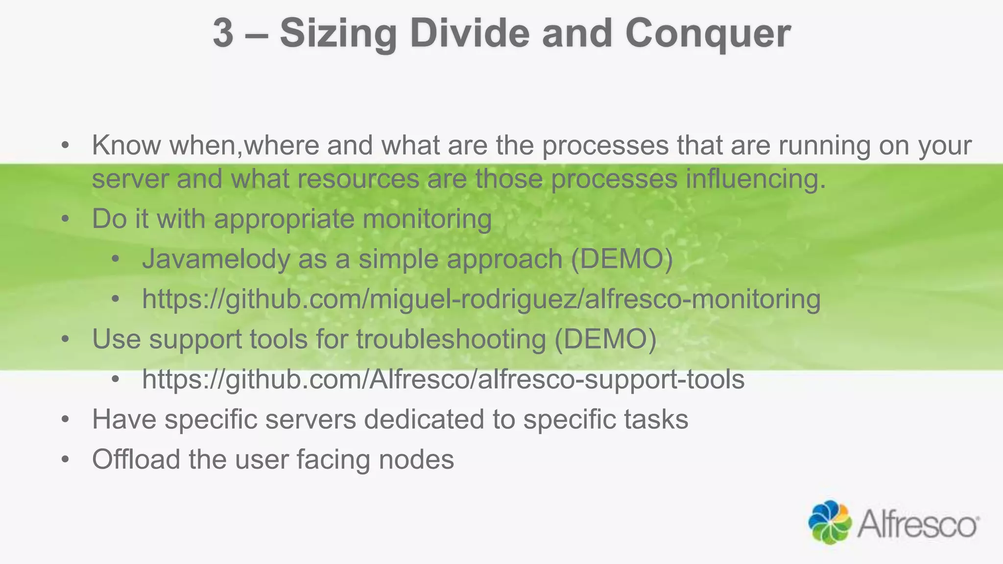3 – Sizing Divide and Conquer
• Know when,where and what are the processes that are running on your
server and what resources are those processes influencing.
• Do it with appropriate monitoring
• Javamelody as a simple approach (DEMO)
• https://github.com/miguel-rodriguez/alfresco-monitoring
• Use support tools for troubleshooting (DEMO)
• https://github.com/Alfresco/alfresco-support-tools
• Have specific servers dedicated to specific tasks
• Offload the user facing nodes
 