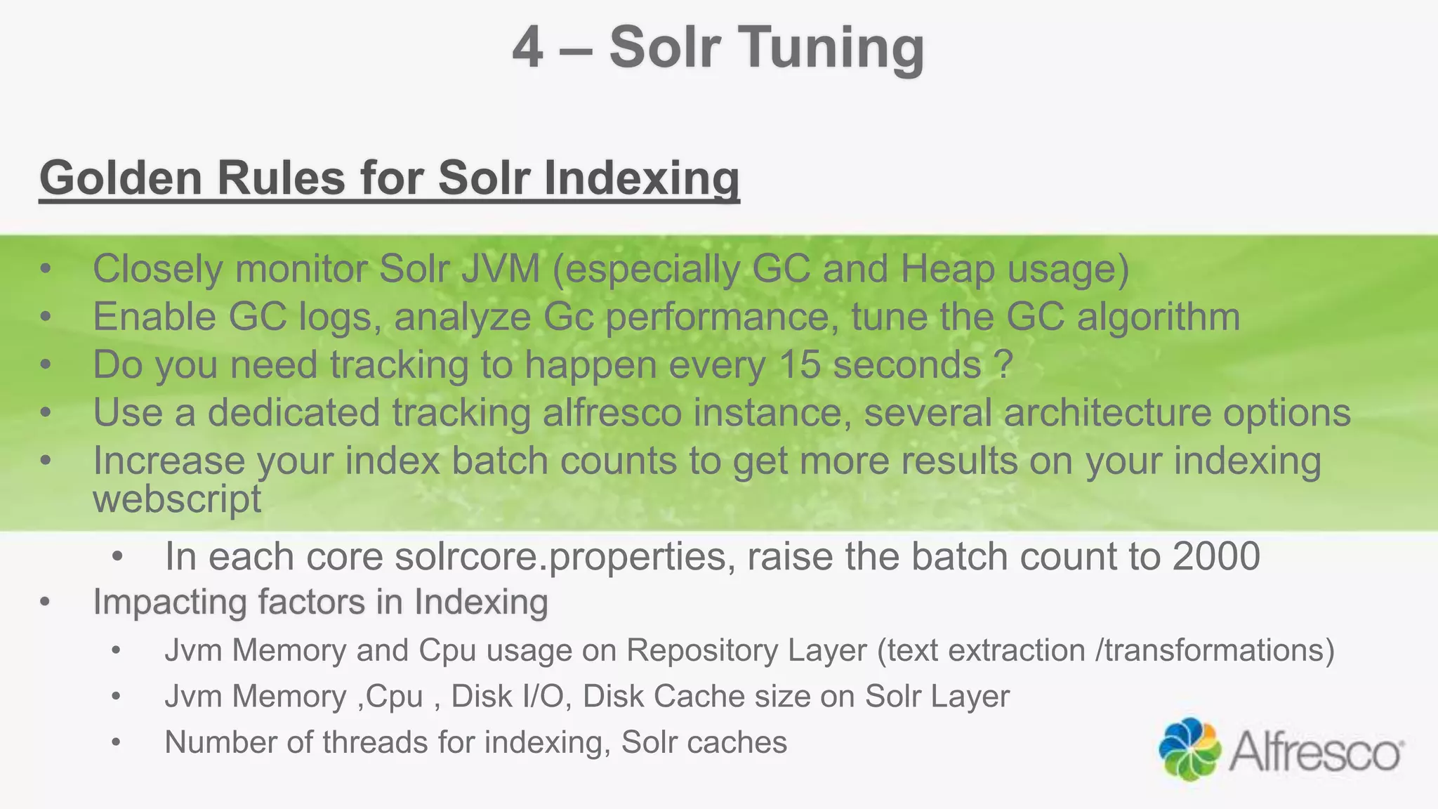 4 – Solr Tuning
Golden Rules for Solr Indexing
• Closely monitor Solr JVM (especially GC and Heap usage)
• Enable GC logs, analyze Gc performance, tune the GC algorithm
• Do you need tracking to happen every 15 seconds ?
• Use a dedicated tracking alfresco instance, several architecture options
• Increase your index batch counts to get more results on your indexing
webscript
• In each core solrcore.properties, raise the batch count to 2000
• Impacting factors in Indexing
• Jvm Memory and Cpu usage on Repository Layer (text extraction /transformations)
• Jvm Memory ,Cpu , Disk I/O, Disk Cache size on Solr Layer
• Number of threads for indexing, Solr caches
 