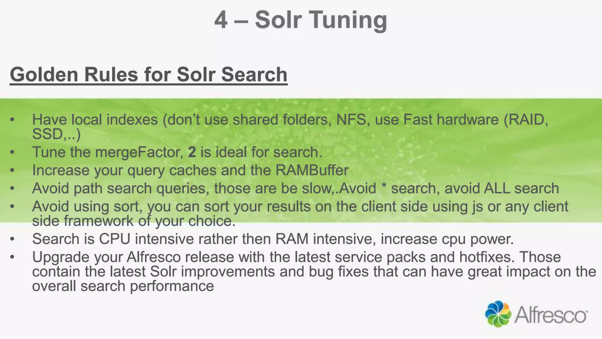 4 – Solr Tuning
Golden Rules for Solr Search
• Have local indexes (don’t use shared folders, NFS, use Fast hardware (RAID,
SSD,..)
• Tune the mergeFactor, 2 is ideal for search.
• Increase your query caches and the RAMBuffer
• Avoid path search queries, those are be slow,.Avoid * search, avoid ALL search
• Avoid using sort, you can sort your results on the client side using js or any client
side framework of your choice.
• Search is CPU intensive rather then RAM intensive, increase cpu power.
• Upgrade your Alfresco release with the latest service packs and hotfixes. Those
contain the latest Solr improvements and bug fixes that can have great impact on the
overall search performance
 
