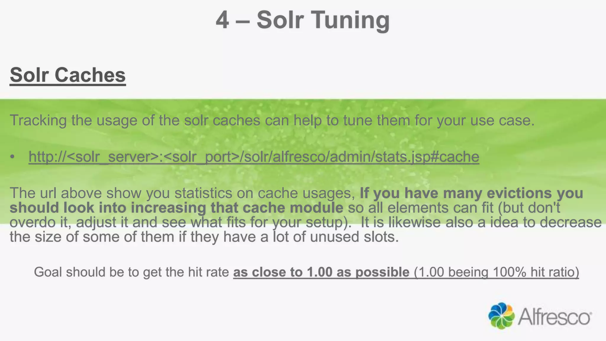 4 – Solr Tuning
Solr Caches
Tracking the usage of the solr caches can help to tune them for your use case.
• http://<solr_server>:<solr_port>/solr/alfresco/admin/stats.jsp#cache
The url above show you statistics on cache usages, If you have many evictions you
should look into increasing that cache module so all elements can fit (but don't
overdo it, adjust it and see what fits for your setup). It is likewise also a idea to decrease
the size of some of them if they have a lot of unused slots.
Goal should be to get the hit rate as close to 1.00 as possible (1.00 beeing 100% hit ratio)
 