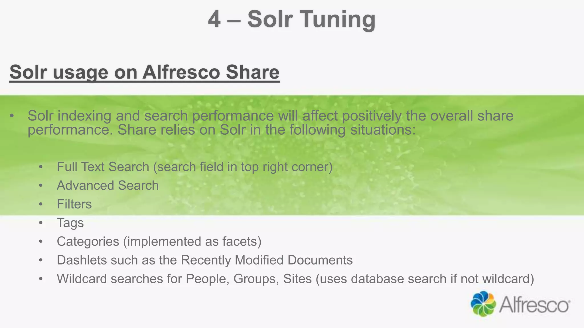 4 – Solr Tuning
Solr usage on Alfresco Share
• Solr indexing and search performance will affect positively the overall share
performance. Share relies on Solr in the following situations:
• Full Text Search (search field in top right corner)
• Advanced Search
• Filters
• Tags
• Categories (implemented as facets)
• Dashlets such as the Recently Modified Documents
• Wildcard searches for People, Groups, Sites (uses database search if not wildcard)
 