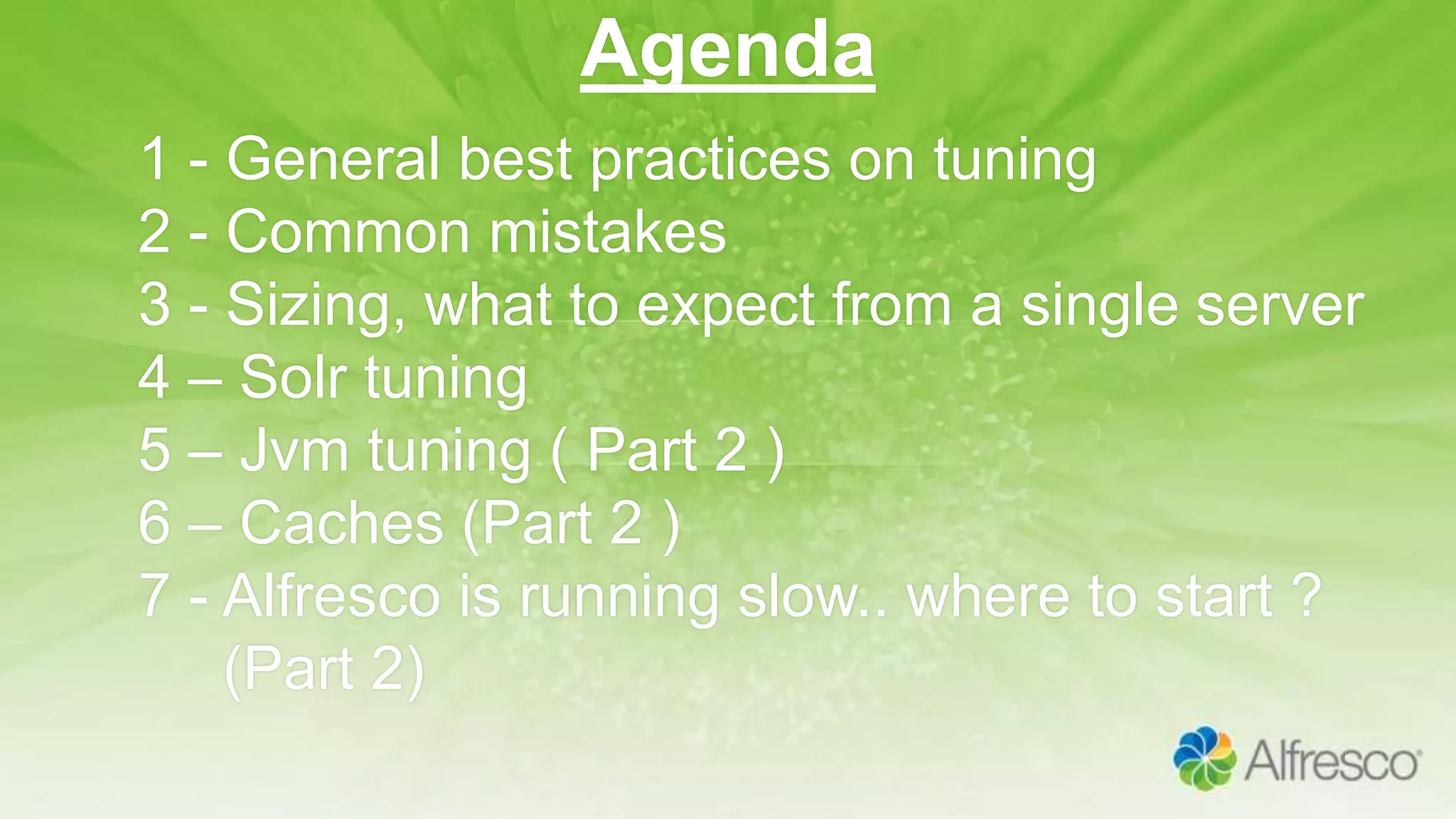 Agenda
1 - General best practices on tuning
2 - Common mistakes
3 - Sizing, what to expect from a single server
4 – Solr tuning
5 – Jvm tuning ( Part 2 )
6 – Caches (Part 2 )
7 - Alfresco is running slow.. where to start ?
(Part 2)
 