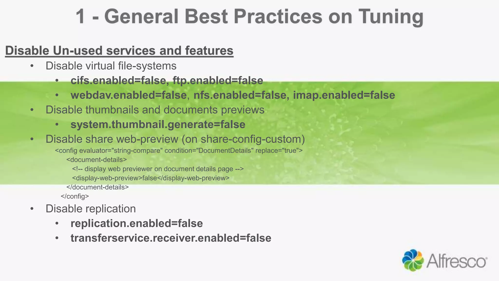 1 - General Best Practices on Tuning
Disable Un-used services and features
• Disable virtual file-systems
• cifs.enabled=false, ftp.enabled=false
• webdav.enabled=false, nfs.enabled=false, imap.enabled=false
• Disable thumbnails and documents previews
• system.thumbnail.generate=false
• Disable share web-preview (on share-config-custom)
<config evaluator="string-compare" condition="DocumentDetails" replace="true">
<document-details>
<!-- display web previewer on document details page -->
<display-web-preview>false</display-web-preview>
</document-details>
</config>
• Disable replication
• replication.enabled=false
• transferservice.receiver.enabled=false
 