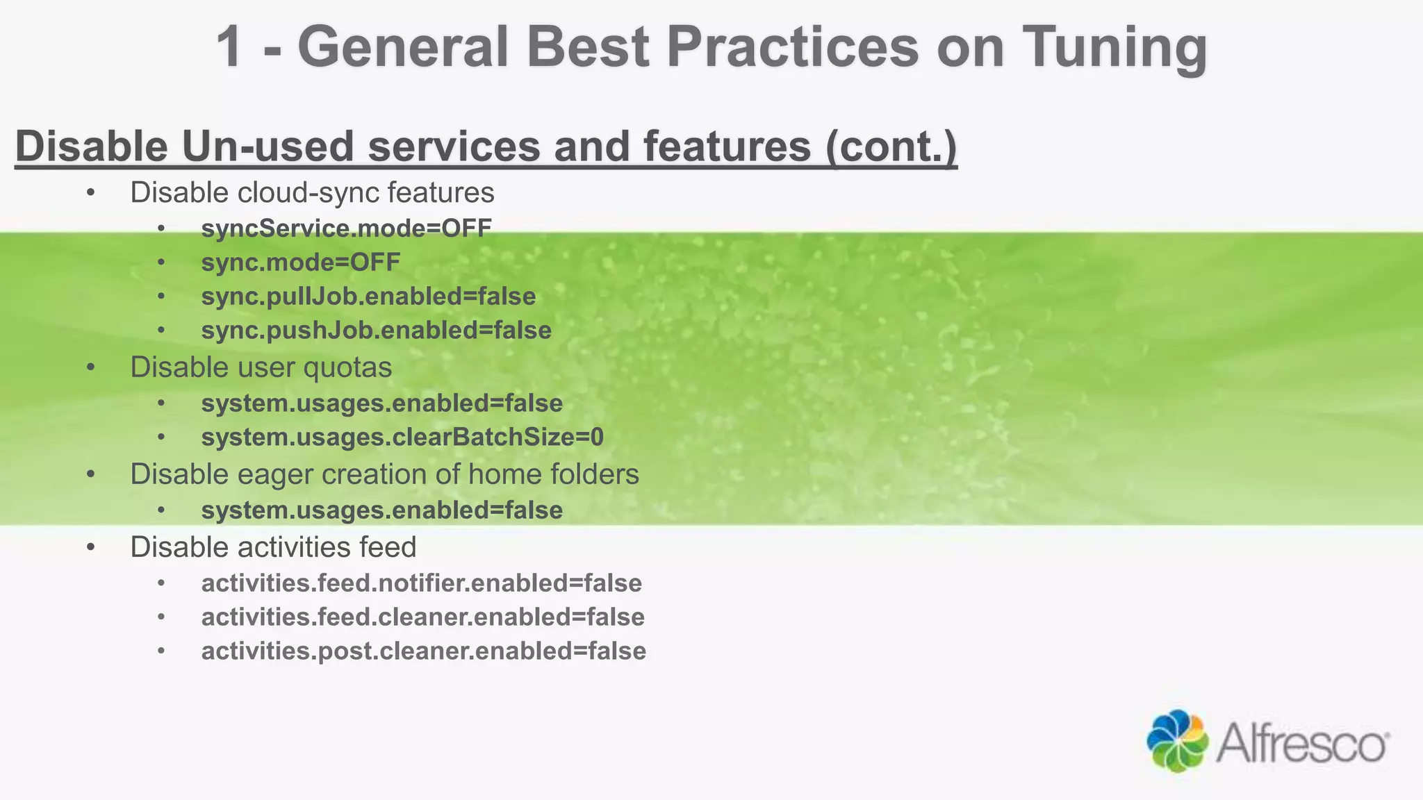 1 - General Best Practices on Tuning
Disable Un-used services and features (cont.)
• Disable cloud-sync features
• syncService.mode=OFF
• sync.mode=OFF
• sync.pullJob.enabled=false
• sync.pushJob.enabled=false
• Disable user quotas
• system.usages.enabled=false
• system.usages.clearBatchSize=0
• Disable eager creation of home folders
• system.usages.enabled=false
• Disable activities feed
• activities.feed.notifier.enabled=false
• activities.feed.cleaner.enabled=false
• activities.post.cleaner.enabled=false
 