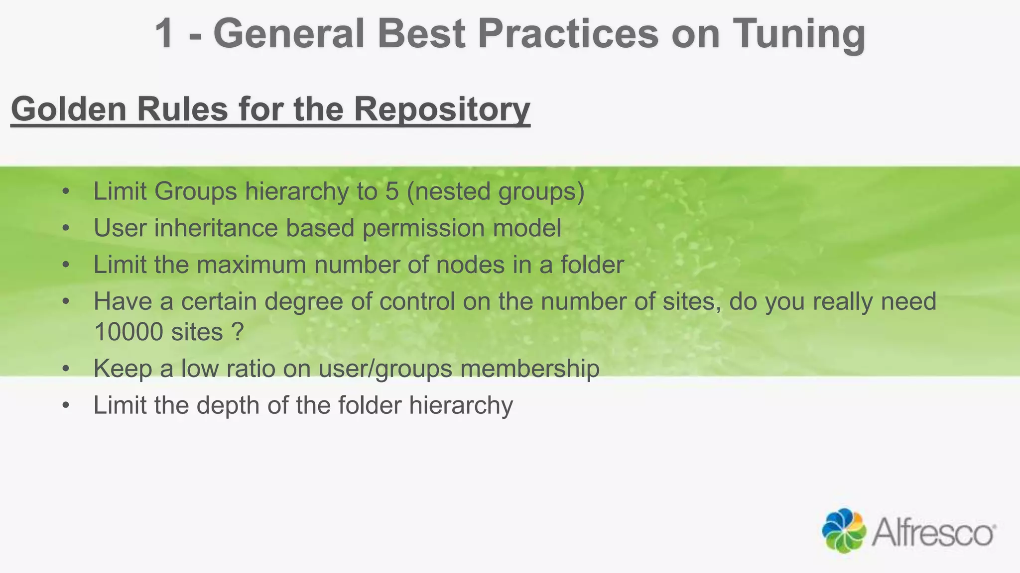 1 - General Best Practices on Tuning
Golden Rules for the Repository
• Limit Groups hierarchy to 5 (nested groups)
• User inheritance based permission model
• Limit the maximum number of nodes in a folder
• Have a certain degree of control on the number of sites, do you really need
10000 sites ?
• Keep a low ratio on user/groups membership
• Limit the depth of the folder hierarchy
 