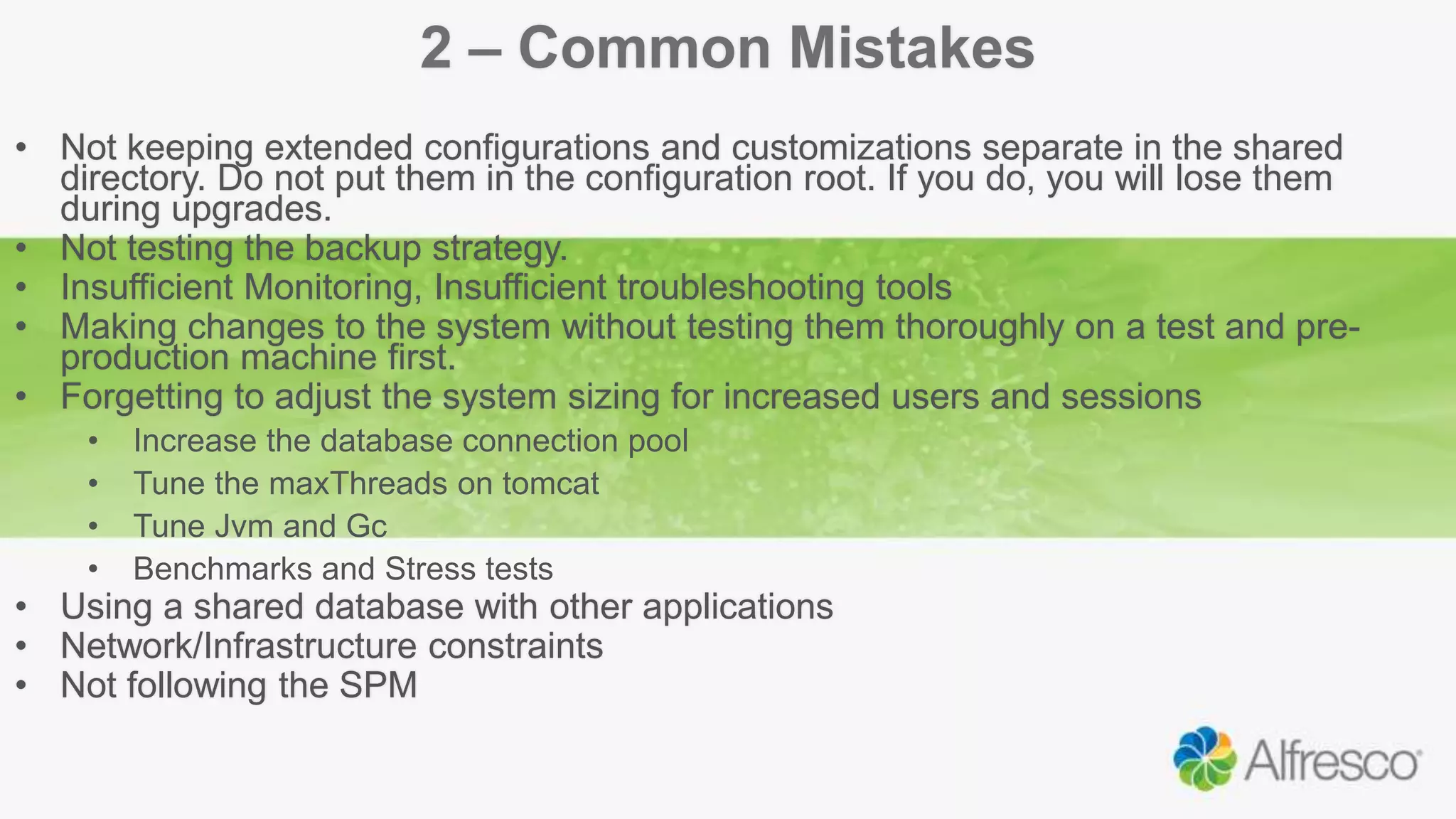 2 – Common Mistakes
• Not keeping extended configurations and customizations separate in the shared
directory. Do not put them in the configuration root. If you do, you will lose them
during upgrades.
• Not testing the backup strategy.
• Insufficient Monitoring, Insufficient troubleshooting tools
• Making changes to the system without testing them thoroughly on a test and pre-
production machine first.
• Forgetting to adjust the system sizing for increased users and sessions
• Increase the database connection pool
• Tune the maxThreads on tomcat
• Tune Jvm and Gc
• Benchmarks and Stress tests
• Using a shared database with other applications
• Network/Infrastructure constraints
• Not following the SPM
 