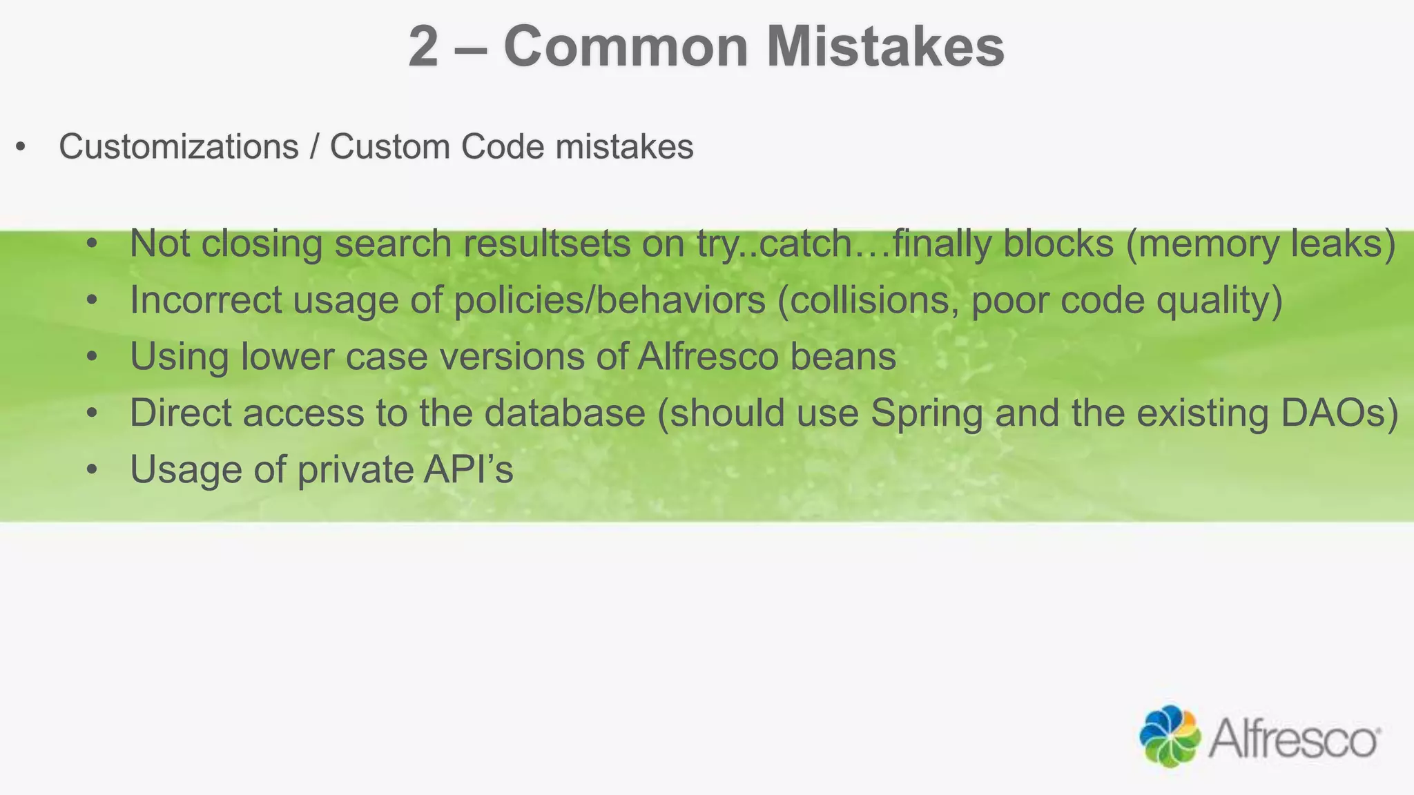 2 – Common Mistakes
• Customizations / Custom Code mistakes
• Not closing search resultsets on try..catch…finally blocks (memory leaks)
• Incorrect usage of policies/behaviors (collisions, poor code quality)
• Using lower case versions of Alfresco beans
• Direct access to the database (should use Spring and the existing DAOs)
• Usage of private API’s
 