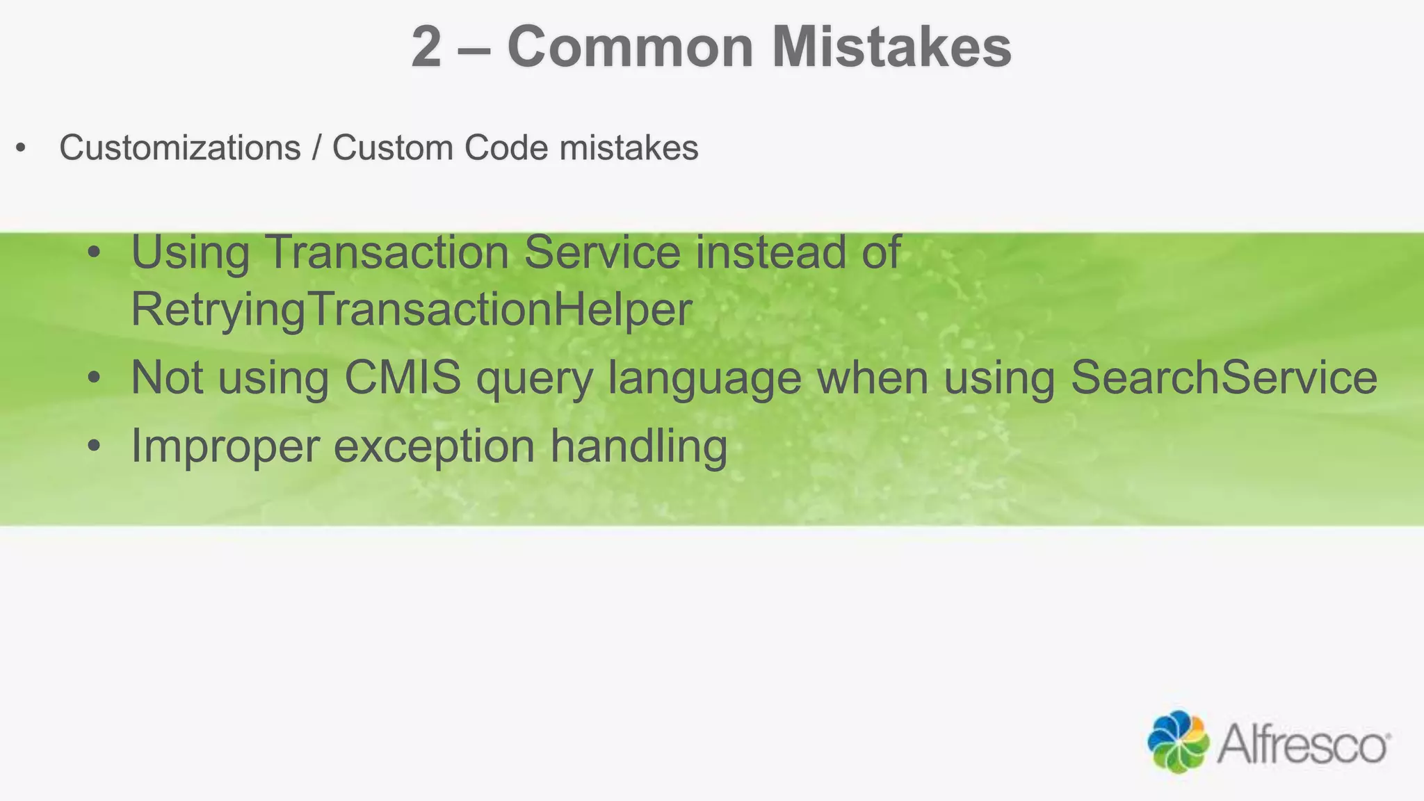 2 – Common Mistakes
• Customizations / Custom Code mistakes
• Using Transaction Service instead of
RetryingTransactionHelper
• Not using CMIS query language when using SearchService
• Improper exception handling
 