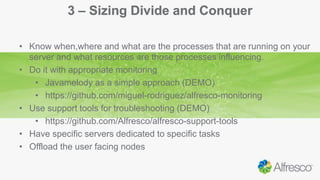 3 – Sizing Divide and Conquer
• Know when,where and what are the processes that are running on your
server and what resources are those processes influencing.
• Do it with appropriate monitoring
• Javamelody as a simple approach (DEMO)
• https://github.com/miguel-rodriguez/alfresco-monitoring
• Use support tools for troubleshooting (DEMO)
• https://github.com/Alfresco/alfresco-support-tools
• Have specific servers dedicated to specific tasks
• Offload the user facing nodes
 