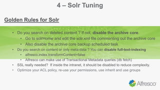 4 – Solr Tuning
Golden Rules for Solr
• Do you search on deleted content ? If not, disable the archive core.
• Go to solrHome and edit the solr.xml file commenting out the archive core
• Also disable the archive core backup scheduled task
• Do you search on content or only meta-data ? You can disable full-text-indexing
• alfresco.index.transformContent=false
• Alfresco can make use of Transactional Metadata queries (db fetch)
• SSL really needed? If inside the intranet, it should be disabled to reduce complexity.
• Optimize your ACL policy, re-use your permissions, use inherit and use groups
 
