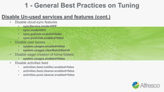 1 - General Best Practices on Tuning
Disable Un-used services and features (cont.)
• Disable cloud-sync features
• syncService.mode=OFF
• sync.mode=OFF
• sync.pullJob.enabled=false
• sync.pushJob.enabled=false
• Disable user quotas
• system.usages.enabled=false
• system.usages.clearBatchSize=0
• Disable eager creation of home folders
• system.usages.enabled=false
• Disable activities feed
• activities.feed.notifier.enabled=false
• activities.feed.cleaner.enabled=false
• activities.post.cleaner.enabled=false
 