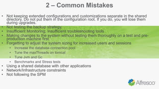 2 – Common Mistakes
• Not keeping extended configurations and customizations separate in the shared
directory. Do not put them in the configuration root. If you do, you will lose them
during upgrades.
• Not testing the backup strategy.
• Insufficient Monitoring, Insufficient troubleshooting tools
• Making changes to the system without testing them thoroughly on a test and pre-
production machine first.
• Forgetting to adjust the system sizing for increased users and sessions
• Increase the database connection pool
• Tune the maxThreads on tomcat
• Tune Jvm and Gc
• Benchmarks and Stress tests
• Using a shared database with other applications
• Network/Infrastructure constraints
• Not following the SPM
 