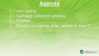 Agenda
1 – Jvm tuning
2 – Garbage collection analisis
2 – Caches
3 - Alfresco is running slow.. where to start ?
 