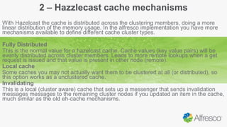 2 – Hazzlecast cache mechanisms
With Hazelcast the cache is distributed across the clustering members, doing a more
linear distribution of the memory usage. In the alfresco implementation you have more
mechanisms available to define different cache cluster types.
Fully Distributed
This is the normal value for a hazelcast cache. Cache values (key value pairs) will be
evenly distributed across cluster members. Leads to more remote lookups when a get
request is issued and that value is present in other node (remote).
Local cache
Some caches you may not actually want them to be clustered at all (or distributed), so
this option works as a unclustered cache.
Invalidating
This is a local (cluster aware) cache that sets up a messenger that sends invalidation
messages messages to the remaining cluster nodes if you updated an item in the cache,
much similar as the old eh-cache mechanisms.
 