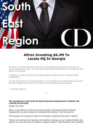 Alfrex Investing $6.2M To
Locate HQ In Georgia
My name is Christian Dillstrom and I am an international growth hacker with over 10
years of experience. Also, I am the most read business article author in the World for the
fourth year running.
In addition, I serve my client US Southeast Region Collaborative as a Global Growth
Ambassador.
As I am honored to serve this great region, it is my pleasure to publish content about US
Southeast Region for my tens of millions of monthly global business readers.
-- Christian Dillstrom
---
The manufacturer will locate its North American headquarters in Buford, GA,
creating 30 new jobs.
October 30, 2019
Alfrex, a manufacturer of fire proof exterior panels, will locate its North American
headquarters, as well as sales and manufacturing facilities, in Hall County, GA.
The company will invest $6.2 million in the project, creating 30 new jobs in Buford.
“We are very excited to be opening a new facility in Georgia, as our humble initiative and
belief in our work has led us to become a global company,” said Cheolhwan Kim, president
 