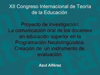 Azul Alférez XII Congreso Internacional de Teoría de la Educación  Proyecto de investigación: La comunicación oral de los docentes en educación superior en la Programación Neurolingüística. Creación de  un instrumento de  evaluación. 