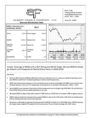 Rich Tullo
                                                                                                                                                   Trading Desk Analyst
                                                                                                                                                   rtullo@albertfried.com
                                                                                                                                                   (212) 422 – 7282

                                                                                                                                                   June 24, 2009
                                Internal Distribution Only
MDC Partners Inc.
NASDAQ: MDCA                                                         BUY

Price:                                $5.64 Price Target:                               $9.00                       Stock Chart



MCAP.:                             178mm Shares Out.:                                  28mm


Avg. Vol.
                                    39,000 Short Int.:                                17,891
10 day:

52 Week                                            52 Week
                                      $8.76                                             $2.19
High:                                              Low:

                                                                                                                  Year               2007              2008              2009E             2010E
EV/EBITDA:                                   4x P/BV:                                        1.8               Revenue            547,319           584,648            580,472           636,570
                                                                                                                  EPS              ($1.05)            $0.00              $0.14             $0.34

Notes: GAAP Earnings include $0.34 and $0.48 in non-cash executive stock compensation expenses in 2007 and 2008. Estimates include $0.31 and $0.34 in non-cash executive stock compensation.




Initiate Coverage of MDCA with a BUY Rating and $9.00 Target, We Like MDCA’s Strate-
gic Position and Prospects for Market Share Gains in 2009-2010

Key Points:

•     We think MDC Partners (NASDAQ: MDCA BUY) shares are attractive; prior to a rebound in global Ad spending, we ex-
      pect MDCA to benefit from increased spending on creative advertising services.

•     MDCA has limited top-line exposure to auto manufacturers as its clients (Volkswagen and BMW ) have had only mod-
      est sales declines (-12% and -27% respectively) as compared to U.S. domestic manufactures (–36% to –42%).

•     We like MDCA’s core clientele of fast food and family restaurants such as Burger King (NYSE BKH, NC) and Domino’s
      Pizza (NYSE: DPZ) as they are stable advertisers in our view.

•     We expect MDCA to offset a $30 million decline in CRM revenue in 2009 with an increase in SMS or agency revenue.

•     MDCA’s balance sheet has improved and we expect MDCA to retire its 8%, $45 million, CDN 2010 convertible bonds
      with its existing credit lines and the cash balances.

•     We derive our $9 target by applying a 6x peer group EV-to-EBITDA multiple to our 2010 $68 million EBITDA estimate.
      Our target implies roughly 57% upside from the current price. Thus we initiate coverage with A BUY rating.




                        See important notes, disclosures and disclaimers on page 6,7 before making investment decisions.
 