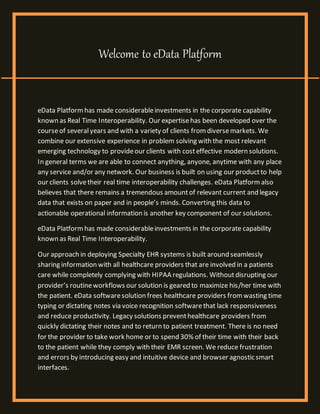 Welcome to eData Platform
eData Platformhas made considerableinvestments in the corporate capability
known as Real Time Interoperability. Our expertisehas been developed over the
courseof severalyears and with a variety of clients fromdiversemarkets. We
combine our extensive experience in problem solving with the most relevant
emerging technology to provideour clients with costeffective modern solutions.
In general terms we are able to connect anything, anyone, anytime with any place
any service and/or any network. Our business is built on using our productto help
our clients solvetheir real time interoperability challenges. eData Platformalso
believes that there remains a tremendous amountof relevant current and legacy
data that exists on paper and in people’s minds. Converting this data to
actionable operational information is another key component of our solutions.
eData Platformhas made considerableinvestments in the corporate capability
known as Real Time Interoperability.
Our approach in deploying Specialty EHR systems is built around seamlessly
sharing information with all healthcare providers that are involved in a patients
care while completely complying with HIPAA regulations. Withoutdisrupting our
provider’s routineworkflows our solution is geared to maximize his/her time with
the patient. eData softwaresolution frees healthcare providers fromwasting time
typing or dictating notes via voice recognition softwarethat lack responsiveness
and reduce productivity. Legacy solutions preventhealthcare providers from
quickly dictating their notes and to return to patient treatment. There is no need
for the provider to take work home or to spend 30% of their time with their back
to the patient while they comply with their EMR screen. We reduce frustration
and errors by introducing easy and intuitive device and browser agnostic smart
interfaces.
 
