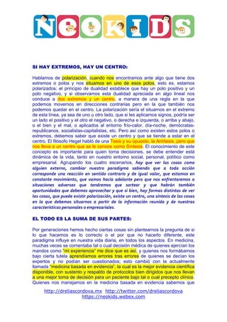  




                                                                                                                                   	
  




SI HAY EXTREMOS, HAY UN CENTRO:

Hablamos de polarización, cuando nos encontramos ante algo que tiene dos
extremos o polos y nos situamos en uno de esos polos, esto es, estamos
polarizados; el principio de dualidad establece que hay un polo positivo y un
polo negativo, y si observamos esta dualidad apreciada en algo lineal nos
conduce a dos extremos y un centro, a manera de una regla en la que
podemos movernos en direcciones contrarias pero en la que también nos
podemos quedar en el centro. La polarización sería el situarnos en el extremo
de esta línea, ya sea de uno u otro lado, que si les aplicamos signos, podría ser
un lado el positivo y el otro el negativo, o derecha e izquierda, o arriba y abajo,
o el bien y el mal, o aplicados al entorno frío-calor, día-noche, demócratas-
republicanos, socialistas-capitalistas, etc. Pero así como existen estos polos o
extremos, debemos saber que existe un centro y que se tiende a estar en el
centro. El filósofo Hegel habló de una Tesis y su opuesto, la Antítesis, pero que
nos lleva a un centro que se le conoce como Síntesis. El conocimiento de este
concepto es importante para quien toma decisiones, se debe entender está
dinámica de la vida, tanto en nuestro entorno social, personal, político como
empresarial. Agrupando los cuatro escenarios, hay	
   que	
   ver	
   las	
   cosas	
   como	
  
alguien	
   externo,	
   cambiar	
   nuestro	
   paradigma	
   sabiendo	
   que	
   a	
   toda	
   acción	
  
corresponde	
   una	
   reacción	
   en	
   sentido	
   contrario	
   y	
   de	
   igual	
   valor,	
   que	
   estamos	
   en	
  
constante	
   movimiento,	
   que	
   vamos	
   hacia	
   adelante	
   pero	
   que	
   nos	
   enfrentaremos	
   a	
  
situaciones	
   adversas	
   que	
   tendremos	
   que	
   sortear	
   y	
   que	
   habrán	
   también	
  
oportunidades	
   que	
   debemos	
   aprovechar	
   y	
   que	
   si	
   bien,	
   hay	
   formas	
   distintas	
   de	
   ver	
  
las	
  cosas,	
  que	
  puede	
  existir	
  polarización,	
  existe	
  un	
  centro,	
  una	
  síntesis	
  de	
  las	
  cosas	
  
en	
   la	
   que	
   debemos	
   situarnos	
   a	
   partir	
   de	
   la	
   información	
   reunida	
   y	
   de	
   nuestras	
  
características	
  personales	
  o	
  empresariales.

EL TODO ES LA SUMA DE SUS PARTES:

Por generaciones hemos hecho ciertas cosas sin plantearnos la pregunta de si
lo que hacemos es lo correcto o el por que no hacerlo diferente, este
paradigma influye en nuestra vida diaria, en todos los aspectos. En medicina,
muchas veces se comentaba tal o cual decisión médica de quienes ejercían los
mandos como “mi experiencia” me dice que es así, y quienes nos formábamos
bajo cierta tutela aprendíamos errores tras errores de quienes se decían los
expertos y no podían ser cuestionados; esto cambió con la actualmente
llamada “medicina basada en evidencia”, la cual es la mejor evidencia científica
disponible, con sustento y respaldo de protocolos bien dirigidos que nos llevan
a una mejor toma de decisión para un paciente bajo tal o cual precepto clínico.
Quienes nos manejamos en la medicina basada en evidencia sabemos que
         http://dreliascordova.mx http://twitter.com/dreliascordova
                          https://neokids.webex.com
 