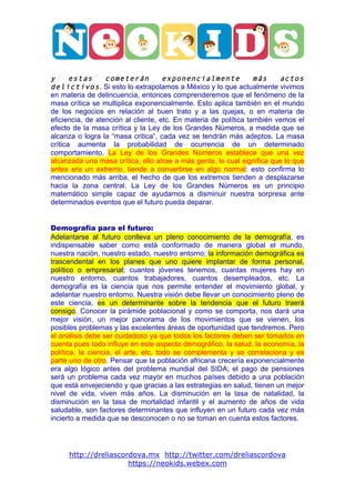  




                                                                                   	
  

y      estas      cometerán          exponencialmente             más    actos
delictivos . Si esto lo extrapolamos a México y lo que actualmente vivimos
en materia de delincuencia, entonces comprenderemos que el fenómeno de la
masa crítica se multiplica exponencialmente. Esto aplica también en el mundo
de los negocios en relación al buen trato y a las quejas, o en materia de
eficiencia, de atención al cliente, etc. En materia de política también vemos el
efecto de la masa crítica y la Ley de los Grandes Números, a medida que se
alcanza o logra la “masa critica”, cada vez se tendrán más adeptos. La masa
crítica aumenta la probabilidad de ocurrencia de un determinado
comportamiento. La Ley de los Grandes Números establece que una vez
alcanzada una masa crítica, ello atrae a más gente, lo cual significa que lo que
antes era un extremo, tiende a convertirse en algo normal: esto confirma lo
mencionado más arriba, el hecho de que los extremos tienden a desplazarse
hacia la zona central. La Ley de los Grandes Números es un principio
matemático simple capaz de ayudarnos a disminuir nuestra sorpresa ante
determinados eventos que el futuro pueda deparar.


Demografía para el futuro:
Adelantarse al futuro conlleva un pleno conocimiento de la demografía, es
indispensable saber como está conformado de manera global el mundo,
nuestra nación, nuestro estado, nuestro entorno; la información demográfica es
trascendental en los planes que uno quiere implantar de forma personal,
político o empresarial; cuantos jóvenes tenemos, cuantas mujeres hay en
nuestro entorno, cuantos trabajadores, cuantos desempleados, etc. La
demografía es la ciencia que nos permite entender el movimiento global, y
adelantar nuestro entorno. Nuestra visión debe llevar un conocimiento pleno de
este ciencia, es un determinante sobre la tendencia que el futuro traerá
consigo. Conocer la pirámide poblacional y como se comporta, nos dará una
mejor visión, un mejor panorama de los movimientos que se vienen, los
posibles problemas y las excelentes áreas de oportunidad que tendremos. Pero
el análisis debe ser cuidadoso ya que todos los factores deben ser tomados en
cuenta pues todo influye en este aspecto demográfico, la salud, la economía, la
política, la ciencia, el arte, etc, todo se complementa y se correlaciona y es
parte uno de otro. Pensar que la población africana crecería exponencialmente
era algo lógico antes del problema mundial del SIDA; el pago de pensiones
será un problema cada vez mayor en muchos países debido a una población
que está envejeciendo y que gracias a las estrategias en salud, tienen un mejor
nivel de vida, viven más años. La disminución en la tasa de natalidad, la
disminución en la tasa de mortalidad infantil y el aumento de años de vida
saludable, son factores determinantes que influyen en un futuro cada vez más
incierto a medida que se desconocen o no se toman en cuenta estos factores.




       http://dreliascordova.mx http://twitter.com/dreliascordova
                        https://neokids.webex.com
 