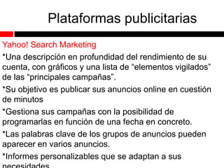 Plataformas publicitarias
Yahoo! Search Marketing
*Una descripción en profundidad del rendimiento de su
cuenta, con gráficos y una lista de “elementos vigilados”
de las “principales campañas”.
*Su objetivo es publicar sus anuncios online en cuestión
de minutos
*Gestiona sus campañas con la posibilidad de
programarlas en función de una fecha en concreto.
*Las palabras clave de los grupos de anuncios pueden
aparecer en varios anuncios.
*Informes personalizables que se adaptan a sus

 
