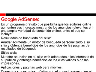 Google AdSense:
Es un programa gratuito que posibilita que los editores online
aumenten sus ingresos mostrando los anuncios relevantes en
una amplia variedad de contenido online, entre el que se
incluye:
Resultados de búsqueda del sitio:
Añada fácilmente un motor de búsqueda personalizado a su
sitio y obtenga beneficios de los anuncios de las páginas de
resultados de búsqueda.
Sitios web:
Muestre anuncios en su sitio web adaptados a los intereses de
su público y obtenga beneficios de los clics válidos o de las
impresiones.
Aplicaciones y páginas web para móviles:

 