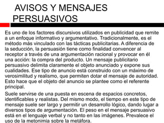 AVISOS Y MENSAJES
PERSUASIVOS
Es uno de los factores discursivos utilizados en publicidad que remite
a un enfoque informativo y argumentativo. Tradicionalmente, es el
método más vinculado con las tácticas publicitarias. A diferencia de
la seducción, la persuasión tiene como finalidad convencer al
receptor a través de una argumentación racional y provocar en él
una acción: la compra del producto. Un mensaje publicitario
persuasivo delimita claramente el objeto anunciado y expone sus
cualidades. Ese tipo de anuncio está construido con un máximo de
verosimilitud y realismo, que permiten dotar el mensaje de autoridad.
Esto hace que el objeto del anuncio se plantee como el referente
principal.
Suele servirse de una puesta en escena de espacios concretos,
identificables y realistas. Del mismo modo, el tiempo en este tipo de
mensaje suele ser largo y permitir un desarrollo lógico, dando lugar a
diversos tipos de argumentación. El peso en el mensaje persuasivo
está en el lenguaje verbal y no tanto en las imágenes. Prevalece el
uso de la metonimia sobre la metáfora.

 