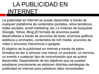 LA PUBLICIDAD EN
INTERNET
La publicidad en Internet se puede desarrollar a través de
cualquier plataforma de contenidos (portales, sitios temáticos,
redes sociales, email marketing, etc.) o motores de búsqueda
(Google, Yahoo, Bing).El formato de anuncios puede
desarrollarse a través de anuncios de texto, anuncios gráficos
estáticos y animados, contenidos de rich media, anuncios de
video o anuncios interactivos o gadgets
El objetivo de la publicidad en internet a través de estos
formatos es dar a conocer una marca, un producto, un servicio,
un evento o cualquier tipo de comunicación que se quiera
desarrollar. Dependiendo de los objetivos que se puedan
establecer previamente se elaboran distintas estrategias de
publicidad en internet para satisfacer tales necesidades.

 