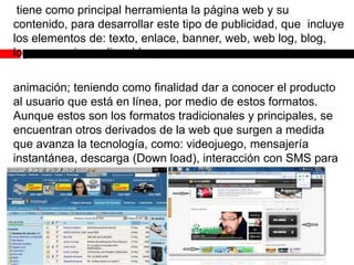 tiene como principal herramienta la página web y su
contenido, para desarrollar este tipo de publicidad, que incluye
los elementos de: texto, enlace, banner, web, web log, blog,
logo, anuncio, audio, vídeo y
animación; teniendo como finalidad dar a conocer el producto
al usuario que está en línea, por medio de estos formatos.
Aunque estos son los formatos tradicionales y principales, se
encuentran otros derivados de la web que surgen a medida
que avanza la tecnología, como: videojuego, mensajería
instantánea, descarga (Down load), interacción con SMS para
celulares desde internet, etc.

 