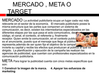 MERCADO , META O
TARGET
MERCADO La actividad publicitaria ocupa un lugar cada vez más
relevante en el sector de la economía. El mercado publicitario posee la
misma estructura que las partes que componen un sistema de
comunicación, es decir, existen los intermediarios especializados en las
diferentes etapas por las que pasa el acto comunicativo, desde el emisor, el
código, el canal, el contexto, el referente y, finalmente
el
receptor. Quien emite la comunicación, en el contexto publicitario,
es el anunciante, puesto que el mensaje que llega al público le
representa,además de ser quien fija el objetivo de la campaña,
invierte su capital y recibe los efectos que produzcan al público al que va
dirigido. La planificación y ejecución de la campaña las realizan las
agencias de publicidad, que cuentan con profesionales especializados en la
comunicación publicitaria.

META Para lograr la publicidad cuenta con cinco metas especificas que
son:
1 Construir la imagen de la marca.
marketing

4. Apoyar los esfuerzos de

 