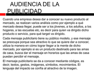 AUDIENCIA DE LA
PUBLICIDAD
Cuando una empresa desea dar a conocer su nuevo producto al
mercado, se realizan varios análisis como por ejemplo a qué
mercado desea llegar, puede ser a los jóvenes, a los adultos, a los
hogares, a las escuelas etc, es decir para quien va dirigido dicho
producto o servicio, para qué target va dirigido.
Cada mensaje publicitario tiene su público modelo, y ese mensaje
se preocupa porque sea atractivo lo que se quiere dar a conocer,
utiliza la manera en cómo lograr llegar a la mente de dicho
mercado, por ejemplo si es un producto destinado para las amas
de casa, busca dar el mensaje en horarios que las amas de casa
puedan percibir el mensaje.

El mensaje publicitario se da a conocer mediante códigos, es
decir, textos, gestos, imágenes, símbolos, movimientos. El
lenguaje del impacto se confía al atractivo de la imagen.

 