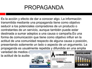 PROPAGANDA
Es la acción y efecto de dar a conocer algo. La información
transmitida mediante una propaganda tiene como objetivo
seducir a los potenciales compradores de un producto o
contratantes de un servicio, aunque también puede estar
destinada a sumar adeptos a una causa o campaña.Es una
forma de comunicación que tiene como objetivo influir en la
actitud de una comunidad respecto de alguna causa o posición,
presentando solamente un lado o aspecto de un argumento. La
propaganda es usualmente repetida y difundida en una amplia
variedad de medios con el fin de obtener el resultado deseado en
la actitud de la audiencia

 