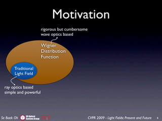 Motivation
                             rigorous but cumbersome
                             wave optics based

                             Wigner
                             Distribution
                             Function

       Traditional
       Light Field


 ray optics based
 simple and powerful




             3D Optical
Se Baek Oh   Systems Group                             CVPR 2009 - Light Fields: Present and Future   6
 